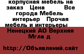 корпусная мебель на заказ › Цена ­ 100 - Все города Мебель, интерьер » Прочая мебель и интерьеры   . Ненецкий АО,Верхняя Мгла д.